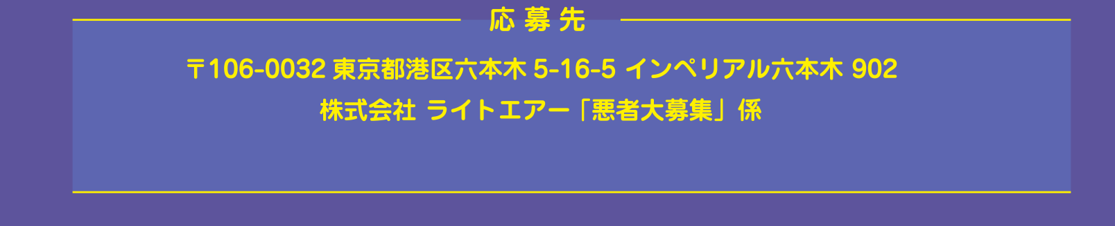応募方法 〒106-0032東京都港区六本木5-16-5 インペリアル六本木 902
株式会社 ライトエアー 「悪者大募集」係
